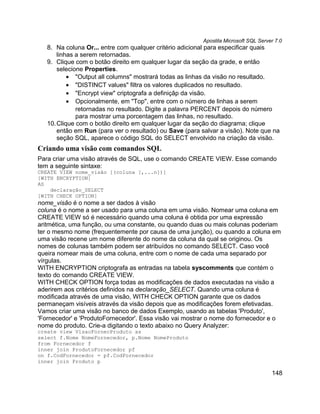 Apostila Microsoft SQL Server 7.0
   8. Na coluna Or... entre com qualquer critério adicional para especificar quais
       linhas a serem retornadas.
   9. Clique com o botão direito em qualquer lugar da seção da grade, e então
       selecione Properties.
           • "Output all columns" mostrará todas as linhas da visão no resultado.
           • "DISTINCT values" filtra os valores duplicados no resultado.
           • "Encrypt view" criptografa a definiçãp da visão.
           • Opcionalmente, em "Top", entre com o número de linhas a serem
              retornadas no resultado. Digite a palavra PERCENT depois do número
              para mostrar uma porcentagem das linhas, no resultado.
   10. Clique com o botão direito em qualquer lugar da seção do diagrama; clique
       então em Run (para ver o resultado) ou Save (para salvar a visão). Note que na
       seção SQL, aparece o código SQL do SELECT envolvido na criação da visão.
Criando uma visão com comandos SQL
Para criar uma visão através de SQL, use o comando CREATE VIEW. Esse comando
tem a seguinte sintaxe:
CREATE VIEW nome_visão [(coluna [,...n])]
[WITH ENCRYPTION]
AS
    declaração_SELECT
[WITH CHECK OPTION]
nome_visão é o nome a ser dados à visão
coluna é o nome a ser usado para uma coluna em uma visão. Nomear uma coluna em
CREATE VIEW só é necessário quando uma coluna é obtida por uma expressão
aritmética, uma função, ou uma constante, ou quando duas ou mais colunas poderiam
ter o mesmo nome (frequentemente por causa de uma junção), ou quando a coluna em
uma visão recene um nome diferente do nome da coluna da qual se originou. Os
nomes de colunas também podem ser atribuídos no comando SELECT. Caso você
queira nomear mais de uma coluna, entre com o nome de cada uma separado por
vírgulas.
WITH ENCRYPTION criptografa as entradas na tabela syscomments que contém o
texto do comando CREATE VIEW.
WITH CHECK OPTION força todas as modificações de dados executadas na visão a
aderirem aos critérios definidos na declaração_SELECT. Quando uma coluna é
modificada através de uma visão, WITH CHECK OPTION garante que os dados
permaneçam visíveis através da visão depois que as modificações forem efetivadas.
Vamos criar uma visão no banco de dados Exemplo, usando as tabelas 'Produto',
'Fornecedor' e 'ProdutoFornecedor'. Essa visão vai mostrar o nome do fornecedor e o
nome do produto. Crie-a digitando o texto abaixo no Query Analyzer:
create view VisaoFornecProduto as
select f.Nome NomeFornecedor, p.Nome NomeProduto
from Fornecedor f
inner join ProdutoFornecedor pf
on f.CodFornecedor = pf.CodFornecedor
inner join Produto p

                                                                                      148
 