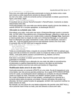 Apostila Microsoft SQL Server 7.0
on pf.CodProduto = p.CodProduto
Para criar uma visão você deve estar posicionado no banco de dados onde a visão
será criada ou então especificá-lo através da cláusula USES.
Ao criar uma visão, o texto do comando acima é armazenado na tabela syscomments.
Agora, para testar, digite:
select * from VisaoFornecProduto
O resultado terá as colunas 'NomeFornecedor' e 'NomeProduto', mostrando os dados
relacionados entre elas.
Você pode também criar uma visão que calcula valores usando colunas das tabelas, ou
usando GROUP BY e funções agregadas, na declaração SELECT.
Alterando ou excluindo uma visão
Para alterar uma visão, você pode usar tanto o Enterprise Manager quanto o comando
SQL, ALTER VIEW. Para alterá-la com o Enterprise Manager, selecione a visão que se
quer alterar, clique na mesma com o botão direito e selecione Design View. Aparecerá
a mesma janela vista na criação da visão com o Enterprise Manager, e aí você pode
fazer as alterações que julgar necessárias à visão, salvar as alterações, executar a
visão, etc.. Tudo da mesma forma que se você estivesse criando uma nova visão.
O comando SQL ALTER VIEW tem a seguinte sintaxe:
ALTER VIEW nome_visão [(coluna [,...n])]
   [WITH ENCRYPTION]
    AS declaração_select
  [WITH CHECK OPTION]
Todas as considerações feitas a respeito do comando CREATE VIEW se aplicam aqui.
Caso você não se lembre do comando usado na criação da visão (o comando CREATE
VIEW) , você pode obtê-lo usando o procedimento sp_helptext, da forma:
sp_helptext VisaoFornecProduto
Este texto é consultado na tabela syscomments. Algumas linhas podem aparecer
quebradas no resultado.
É importante considerar que a alteração de uma visão não afeta os procedimentos
armazenados ou gatilhos dependentes da mesma e não altera as permissões
atribuídas à mesma (veremos mais sobre permissões em Segurança).
Modificando dados através de uma visão
Você pode executar um comando UPDATE em uma visão. Se ela foi baseada em uma
única tabela, isso não provoca grandes problemas. Se a opção WITH CHECK OPTION
acima for usada, as atualizações devem satisfazer as condições da cláusula WHERE
usada na criação da visão. Inserções com INSERT também podem ser feitas.
Se a visão é baseada em duas ou mais tabelas, a atualização só é possível se o
comando altera dados de apenas uma tabela. Colunas calculadas não podem ser
alteradas. Se foram usadas funções de agregação, também não é possível modificar os
dados através da visão.
Na inserção, se uma coluna de uma tabela subjacente não permite nulos (NOT NULL),
não é possível inserir linhas na visão, pois isso deixaria a coluna sem valor.



                                                                                     149
 