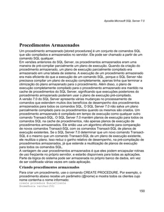 Apostila Microsoft SQL Server 7.0




Procedimentos Armazenados
Um procedimento armazenado [stored procedures] é um conjunto de comandos SQL
que são compilados e armazenados no servidor. Ele pode ser chamado a partir de um
comando SQL qualquer.
Em versões anteriores do SQL Server, os procedimentos armazenados eram uma
maneira de pré-compilar parcialmente um plano de execução. Quando da criação do
procedimento armazenado, um plano de execução parcialmente compilado era
armazenado em uma tabela de sistema. A execução de um procedimento armazenado
era mais eficiente do que a execução de um comando SQL, porque o SQL Server não
precisava compilar um plano de excução completamente, apenas tinha que terminar a
otimização do plano armazenado para o procedimento. Além disso, o plano de
execução completamente compilado para o procedimento armazenado era mantido na
cache de procedimentos do SQL Server, significando que execuções posteriores do
porcedimento armazenado poderiam usar o plano de execução pré-compilado.
A versão 7.0 do SQL Server apresenta várias mudanças no processamento de
comandos que estendem muitos dos benefícios de desempenho dos procedimentos
armazenados para todos os comandos SQL. O SQL Server 7.0 não salva um plano
parcialmente compilado para os procedimentos quando os mesmos são criados. Um
procedimento armazenado é compilado em tempo de execução como qualquer outro
comando Transact-SQL. O SQL Server 7.0 mantém planos de execução para todos os
comandos SQL na cache de procedimentos, não apenas planos de execução de
procedimentos armazenados. Ele então usa um algoritmo eficiente para comparação
de novos comandos Transact-SQL com os comandos Transact-SQL de planos de
execução existentes. Se o SQL Server 7.0 determinar que um novo comando Transact-
SQL é o mesmo que um comando Transact-SQL de um plano de execução existente,
ele reutiliza o plano. Isso reduz o ganho relativo de desempenho, na pré-compilação de
procedimentos armazenados, já que estende a reutilização de planos de execução
para todos os comandos SQL.
A vantagem de usar procedimentos armazenados é que eles podem encapsular rotinas
de uso freqüente no próprio servidor, e estarão disponíveis para todas as aplicações.
Parte da lógica do sistema pode ser armazenada no próprio banco de dados, em vez
de ser codificada várias vezes em cada aplicação.
Criando procedimentos armazenados
Para criar um procedimento, use o comando CREATE PROCEDURE. Por exemplo, o
procedimento abaixo recebe um parâmetro (@nome) e mostra todos os clientes cujo
nome contenha o nome informado:
create procedure BuscaCliente
@nomeBusca varchar(50)
                                                                                      150
 