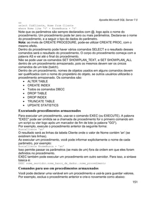 Apostila Microsoft SQL Server 7.0
as
select CodCliente, Nome from Cliente
where Nome like '%' + @nomeBusca + '%'
Note que os parâmetros são sempre declarados com @, logo após o nome do
procedimento. Um procedimento pode ter zero ou mais parâmetros. Declara-se o nome
do procedimento, e a seguir o tipo de dados do parâmetro.
Nota: ao invés de CREATE PROCEDURE, pode-se utilizar CREATE PROC, com o
mesmo efeito.
Dentro do procedimento pode haver vários comandos SELECT e o resultado desses
comandos será o resultado do procedimento. O corpo do procedimento começa com a
palavra AS e vai até o final do procedimento.
Não se pode usar os comandos SET SHOWPLAN_TEXT, e SET SHOWPLAN_ALL
dentro de um procedimento armazenado, pois os mesmos devem ser os únicos
comandos de um lote (batch).
Dentro de um procedimento, nomes de objetos usados em alguns comandos devem
ser qualificados com o nome do propietário do objeto, se outros usuários utilizarão o
procedimento armazenado. Os comandos são:
   • ALTER TABLE
   • CREATE INDEX
   • Todos os comandos DBCC
   • DROP TABLE
   • DROP INDEX
   • TRUNCATE TABLE
   • UPDATE STATISTICS
Executando procedimentos armazenados
Para executar um procedimento, usa-se o comando EXEC (ou EXECUTE). A palavra
"EXEC" pode ser omitida se a chamada de procedimento for o primeiro comando em
um script ou vier logo após um marcador de fim de lote (a palavra "GO").
Por exemplo, execute o procedimento anterior da seguinte forma:
BuscaCliente 'an'
O resultado será as linhas da tabela Cliente onde o valor de Nome contém 'an' (se
existirem tais linhas).
Ao executar um procedimento, você pode informar explicitamente o nome de cada
parâmetro, por exemplo:
BuscaCliente @nomeBusca = 'an'
Isso permite passar os parâmetros (se mais de um) fora da ordem em que eles foram
definidos no procedimento.
EXEC também pode executar um procedimento em outro servidor. Para isso, a sintaxe
básica é:
EXEC nome_servidor.nome_banco_de_dados..nome_procedimento

Comandos para uso em procedimentos armazenados
Você pode declarar uma variável em um procedimento e usá-la para guardar valores.
Por exemplo, exclua o procedimento anterior e crie-o novamente como abaixo:
                                                                                      151
 