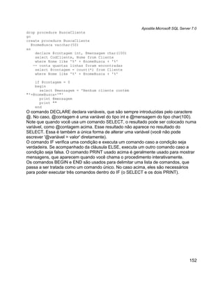 Apostila Microsoft SQL Server 7.0
drop procedure BuscaCliente
go
create procedure BuscaCliente
   @nomeBusca varchar(50)
as
     declare @contagem int, @mensagem char(100)
     select CodCliente, Nome from Cliente
     where Nome like '%' + @nomeBusca + '%'
    -- conta quantas linhas foram encontradas
     select @contagem = count(*) from Cliente
     where Nome like '%' + @nomeBusca + '%'

    if @contagem = 0
    begin
      select @mensagem = 'Nenhum cliente contém
"'+@nomeBusca+'"'
      print @mensagem
      print ""
    end
O comando DECLARE declara variáveis, que são sempre introduzidas pelo caractere
@. No caso, @contagem é uma variável do tipo int e @mensagem do tipo char(100).
Note que quando você usa um comando SELECT, o resultado pode ser colocado numa
variável, como @contagem acima. Esse resultado não aparece no resultado do
SELECT. Essa é também a única forma de alterar uma variável (você não pode
escrever '@variável = valor' diretamente).
O comando IF verifica uma condição e executa um comando caso a condição seja
verdadeira. Se acompanhado da cláusula ELSE, executa um outro comando caso a
condição seja falsa. O comando PRINT usado acima é geralmente usado para mostrar
mensagens, que aparecem quando você chama o procedimento interativamente.
Os comandos BEGIN e END são usados para delimitar uma lista de comandos, que
passa a ser tratada como um comando único. No caso acima, eles são necessários
para poder executar três comandos dentro do IF (o SELECT e os dois PRINT).




                                                                                  152
 
