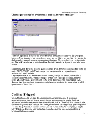 Apostila Microsoft SQL Server 7.0
Criando procedimentos armazenados com o Enterprise Manager




Também é possível a criação de procedimentos armazenados através do Enterprise
Manger. Para isso, deve-se expandir um grupo de servidore, um servidor, e o banco de
dados onde o procedimento armazenado será criado. Clique então com o botão direito
em Stored Procedures, e selecione New Stored Procedure. Aparece uma tela como
abaixo

Nessa tela você deve dar o nome que desejar ao procedimento, substituindo o texto em
preto [PROCEDURE NAME] pelo nome que você quer dar ao procedimento
armazenado sendo criado.
Logo depois do AS, você deve entrar com o código do procedimento armazenado,
conforme descrito acima. Você pode após entrar com o código desejado, clicar no
botão Check Syntax, que verificará se há erros de sintaxe nas declarações SQL.
Quando tiver terminado de entrar com o código do procedimento, basta clicar em OK
que o mesmo será criado.




Gatilhos [Triggers]
Um gatilho [trigger] é um tipo de procedimento armazenado, que é executado
automaticamente quando ocorre algum tipo de alteração numa tabela. Gatilhos
"disparam" quando ocorre uma operação INSERT, UPDATE ou DELETE numa tabela.
Geralmente gatilhos são usados para reforçar restrições de integridade que não podem
ser tratadas pelos recursos mais simples, como regras, defaults, restrições, a opção
NOT NULL etc. Deve-se usar defaults e restrições quando eles fornecem toda a
funcionalidade necessária.
                                                                                     153
 