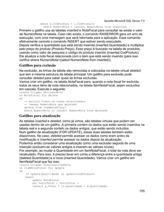 Apostila Microsoft SQL Server 7.0
              where p.CodProduto = i.CodProduto)
                where NumeroNota = (select NumeroNota from inserted)
Primeiro o gatilho usa as tabelas inserted e NotaFiscal para consultar se existe o valor
de NumeroNota na tabela. Caso não exista, o comando RAISERROR gera um erro de
execução, com uma mensagem que será retornada para a aplicação. Esse comando
efetivamente cancela o comando INSERT que estiver sendo executado.
Depois verifica a quantidade que está sendo inserida (inserted.Quantidade) e multiplica
pelo preço do produto (Produto.Preço). Esse preço é buscado na tabela de produtos,
usando como valor de pesquisa o código do produto inserido (inserted.CodProduto).
Ele atualiza a nota fiscal relacionada com o item que está sendo inserido (para isso
verifica where NumeroNota=(select NumeroNota from inserted)).
Gatilhos para exclusão
Na exclusão, as linhas da tabela são removidas e colocadas na tabela virtual deleted,
que tem a mesma estrutura da tabela principal. Um gatilho para exclusão pode
consultar deleted para saber quais as linhas excluídas.
Vamos criar um gatilho, na tabela NotaFiscal para, quando a nota fiscal for excluída,
todos os seus itens de nota relacionados, na tabela ItemNotaFiscal, sejam excluídos
em cascata. Execute o seguinte:
create trigger ExclusaoNota
on NotaFiscal for delete
as
   -- excluir todos os itens relacionados
   -- (mesmo NumeroNota que deleted)
   delete from ItemNotaFiscal
   where NumeroNota in (select NumeroNota from deleted)

Gatilhos para atualização
As tabelas inserted e deleted, como já vimos, são tabelas virtuais que podem ser
usadas dentro de um gatilho. A primeira contém os dados que estão sendo inseridos na
tabela real e a segunda contém os dados antigos, que estão sendo incluídos.
Num gatilho de atualização (FOR UPDATE), essas duas tabelas também estão
disponíveis. No caso, deleted permite acessar os dados como eram antes da
modificação e inserted permite acessar os dados depois da atualização.
Podemos então considerar uma atualização como uma exclusão seguida de uma
inserção (excluem-se valores antigos e inserem-se valroes novos).
Por exemplo, ao mudar a Quantidade em um ItemNotaFiscal, o total da nota deve ser
recalculado. Para isso, é preciso levar em conta a diferença entre a quantidade antiga
(deleted.Quantidade) e a nova (inserted.Quantidade). Vamos criar um gatilho em
ItemNotaFiscal que faz isso:
create trigger AlteracaoItemNota
on ItemNotaFiscal for update
as
    if update(Quantidade) or update(CodProduto)
    begin
        update NotaFiscal
        set ValorTotal = ValorTotal +
        (select p.Preço * (i.Quantidade - d.Quantidade)
                                                                                    155
 