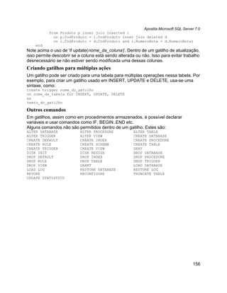 Apostila Microsoft SQL Server 7.0
           from Produto p inner join inserted i
             on p.CodProduto = i.CodProduto inner join deleted d
             on i.CodProduto = d.CodProduto and i.NumeroNota = d.NumeroNota)
    end
Note acima o uso de 'if update(nome_da_coluna)'. Dentro de um gatilho de atualização,
isso permite descobrir se a coluna está sendo alterada ou não. Isso para evitar trabalho
desnecessário se não estiver sendo modificada uma dessas colunas.
Criando gatilhos para múltiplas ações
Um gatilho pode ser criado para uma tabela para múltiplas operações nessa tabela. Por
exemplo, para criar um gatilho usado em INSERT, UPDATE e DELETE, usa-se uma
sintaxe, como:
create trigger nome_do_gatilho
on nome_da_tabela for INSERT, UPDATE, DELETE
as
texto_do_gatilho

Outros comandos
Em gatilhos, assim como em procedimentos armazenados, é possível declarar
variáveis e usar comandos como IF, BEGIN..END etc.
Alguns comandos não são permitidos dentro de um gatilho. Estes são:
ALTER DATABASE             ALTER PROCEDURE            ALTER TABLE
ALTER TRIGGER              ALTER VIEW                 CREATE DATABASE
CREATE DEFAULT             CREATE INDEX               CREATE PROCEDURE
CREATE RULE                CREATE SCHEMA              CREATE TABLE
CREATE TRIGGER             CREATE VIEW                DENY
DISK INIT                  DISK RESIZE                DROP DATABASE
DROP DEFAULT               DROP INDEX                 DROP PROCEDURE
DROP RULE                  DROP TABLE                 DROP TRIGGER
DROP VIEW                  GRANT                      LOAD DATABASE
LOAD LOG                   RESTORE DATABASE           RESTORE LOG
REVOKE                     RECONFIGURE                TRUNCATE TABLE
UPDATE STATISTICS




                                                                                    156
 
