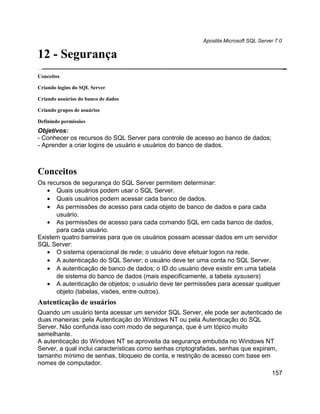 Apostila Microsoft SQL Server 7.0

12 - Segurança
Conceitos

Criando logins do SQL Server

Criando usuários do banco de dados

Criando grupos de usuários

Definindo permissões
Objetivos:
- Conhecer os recursos do SQL Server para controle de acesso ao banco de dados;
- Aprender a criar logins de usuário e usuários do banco de dados.



Conceitos
Os recursos de segurança do SQL Server permitem determinar:
   • Quais usuários podem usar o SQL Server.
   • Quais usuários podem acessar cada banco de dados.
   • As permissões de acesso para cada objeto de banco de dados e para cada
      usuário.
   • As permissões de acesso para cada comando SQL em cada banco de dados,
      para cada usuário.
Existem quatro barreiras para que os usuários possam acessar dados em um servidor
SQL Server:
   • O sistema operacional de rede; o usuário deve efetuar logon na rede.
   • A autenticação do SQL Server; o usuário deve ter uma conta no SQL Server.
   • A autenticação de banco de dados; o ID do usuário deve existir em uma tabela
      de sistema do banco de dados (mais especificamente, a tabela sysusers)
   • A autenticação de objetos; o usuário deve ter permissões para acessar qualquer
      objeto (tabelas, visões, entre outros).
Autenticação de usuários
Quando um usuário tenta acessar um servidor SQL Server, ele pode ser autenticado de
duas maneiras: pela Autenticação do Windows NT ou pela Autenticação do SQL
Server. Não confunda isso com modo de segurança, que é um tópico muito
semelhante.
A autenticação do Windows NT se aproveita da segurança embutida no Windows NT
Server, a qual inclui características como senhas criptografadas, senhas que expiram,
tamanho mínimo de senhas, bloqueio de conta, e restrição de acesso com base em
nomes de computador.
                                                                                     157
 