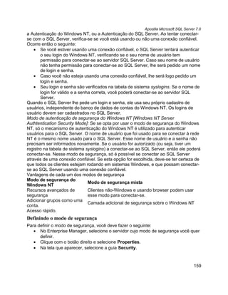 Apostila Microsoft SQL Server 7.0
a Autenticação do Windows NT, ou a Autenticação do SQL Server. Ao tentar conectar-
se com o SQL Server, verifica-se se você está usando ou não uma conexão confiável.
Ocorre então o seguinte:
    • Se você estiver usando uma conexão confiável, o SQL Server tentará autenticar
       o seu login do Windows NT, verificando se o seu nome de usuário tem
       permissão para conectar-se ao servidor SQL Server. Caso seu nome de usuário
       não tenha permissão para conectar-se ao SQL Server, lhe será pedido um nome
       de login e senha.
    • Caso você não esteja usando uma conexão confiável, lhe será logo pedido um
       login e senha.
    • Seu login e senha são verificados na tabela de sistema syslogins. Se o nome de
       login for válido e a senha correta, você poderá conectar-se ao servidor SQL
       Server.
Quando o SQL Server lhe pede um login e senha, ele usa seu próprio cadastro de
usuários, independente do banco de dados de contas do Windows NT. Os logins de
usuário devem ser cadastrados no SQL Server.
Modo de autenticação de segurança do Windows NT [Windows NT Server
Authtentication Security Mode]: Se se opta por usar o modo de segurança do Windows
NT, só o mecanismo de autenticação do Windows NT é utilizado para autenticar
usuários para o SQL Server. O nome de usuário que foi usado para se conectar à rede
NT é o mesmo nome usado para o SQL Server. Esse nome de usuário e a senha não
precisam ser informados novamente. Se o usuário for autorizado (ou seja, tiver um
registro na tabela de sistema syslogins) a conectar-se ao SQL Server, então ele poderá
conectar-se. Nesse modo de segurança, só é possível se conectar ao SQL Server
através de uma conexão confiável. Se esta opção for escolhida, deve-se ter certeza de
que todos os clientes estejam rodando em sistemas Windows, e que possam conectar-
se ao SQL Server usando uma conexão confiável.
Vantagens de cada um dos modos de segurança
Modo de segurança do
                                Modo de segurança mista
Windows NT
Recursos avançados de           Clientes não-Windows e usando browser podem usar
segurança                       esse modo para conectar-se.
Adicionar grupos como uma
                                Camada adicional de segurança sobre o Windows NT
conta.
Acesso rápido.
Definindo o modo de segurança
Para definir o modo de segurança, você deve fazer o seguinte:
   • No Enterprise Manager, selecione o servidor cujo modo de segurança você quer
      definir.
   • Clique com o botão direito e selecione Properties.
   • Na tela que aparecer, selecione a guia Security.



                                                                                      159
 