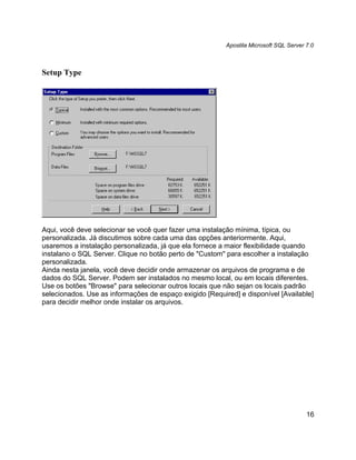 Apostila Microsoft SQL Server 7.0



Setup Type




Aqui, você deve selecionar se você quer fazer uma instalação mínima, típica, ou
personalizada. Já discutimos sobre cada uma das opções anteriormente. Aqui,
usaremos a instalação personalizada, já que ela fornece a maior flexibilidade quando
instalano o SQL Server. Clique no botão perto de "Custom" para escolher a instalação
personalizada.
Ainda nesta janela, você deve decidir onde armazenar os arquivos de programa e de
dados do SQL Server. Podem ser instalados no mesmo local, ou em locais diferentes.
Use os botões "Browse" para selecionar outros locais que não sejan os locais padrão
selecionados. Use as informações de espaço exigido [Required] e disponível [Available]
para decidir melhor onde instalar os arquivos.




                                                                                        16
 