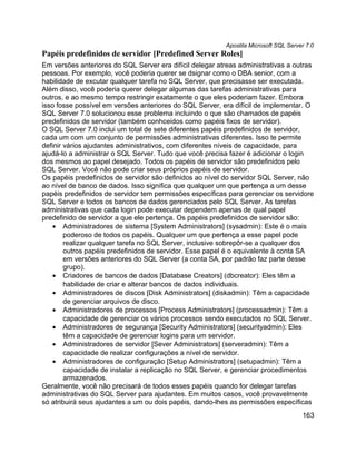 Apostila Microsoft SQL Server 7.0
Papéis predefinidos de servidor [Predefined Server Roles]
Em versões anteriores do SQL Server era difícil delegar atreas administrativas a outras
pessoas. Por exemplo, você poderia querer se dsignar como o DBA senior, com a
habilidade de excutar qualquer tarefa no SQL Server, que precisasse ser executada.
Além disso, você poderia querer delegar algumas das tarefas administrativas para
outros, e ao mesmo tempo restringir exatamente o que eles poderiam fazer. Embora
isso fosse possível em versões anteriores do SQL Server, era difícil de implementar. O
SQL Server 7.0 solucionou esse problema incluindo o que são chamados de papéis
predefinidos de servidor (também conhceidos como papéis fixos de servidor).
O SQL Server 7.0 inclui um total de sete diferentes papéis predefinidos de servidor,
cada um com um conjunto de permissões administrativas diferentes. Isso te permite
definir vários ajudantes administrativos, com diferentes níveis de capacidade, para
ajudá-lo a administrar o SQL Server. Tudo que você precisa fazer é adicionar o login
dos mesmos ao papel desejado. Todos os papéis de servidor são predefinidos pelo
SQL Server. Você não pode criar seus próprios papéis de servidor.
Os papéis predefinidos de servidor são definidos ao nível do servidor SQL Server, não
ao nível de banco de dados. Isso significa que qualquer um que pertença a um desse
papéis predefinidos de servidor tem permissões específicas para gerenciar os servidore
SQL Server e todos os bancos de dados gerenciados pelo SQL Server. As tarefas
administrativas que cada login pode executar dependem apenas de qual papel
predefinido de servidor a que ele pertença. Os papéis predefinidos de servidor são:
   • Administradores de sistema [System Administrators] (sysadmin): Este é o mais
        poderoso de todos os papéis. Qualquer um que pertença a esse papel pode
        realizar qualquer tarefa no SQL Server, inclusive sobrepôr-se a qualquer dos
        outros papéis predefinidos de servidor. Esse papel é o equivalente à conta SA
        em versões anteriores do SQL Server (a conta SA, por padrão faz parte desse
        grupo).
   • Criadores de bancos de dados [Database Creators] (dbcreator): Eles têm a
        habilidade de criar e alterar bancos de dados individuais.
   • Administradores de discos [Disk Administrators] (diskadmin): Têm a capacidade
        de gerenciar arquivos de disco.
   • Administradores de processos [Process Administrators] (processadmin): Têm a
        capacidade de gerenciar os vários processos sendo executados no SQL Server.
   • Administradores de segurança [Security Administrators] (securityadmin): Eles
        têm a capacidade de gerenciar logins para um servidor.
   • Administradores de servidor [Sever Administrators] (serveradmin): Têm a
        capacidade de realizar configurações a nível de servidor.
   • Administradores de configuração [Setup Administrators] (setupadmin): Têm a
        capacidade de instalar a replicação no SQL Server, e gerenciar procedimentos
        armazenados.
Geralmente, você não precisará de todos esses papéis quando for delegar tarefas
administrativas do SQL Server para ajudantes. Em muitos casos, você provavelmente
só atribuirá seus ajudantes a um ou dois papéis, dando-lhes as permissões específicas
                                                                                      163
 