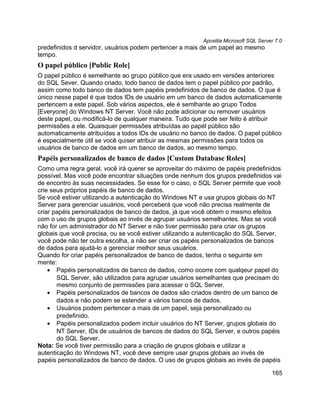 Apostila Microsoft SQL Server 7.0
predefinidos d servidor, usuários podem pertencer a mais de um papel ao mesmo
tempo.
O papel público [Public Role]
O papel público é semelhante ao grupo público que era usado em versões anteriores
do SQL Sever. Quando criado, todo banco de dados tem o papel público por padrão,
assim como todo banco de dados tem papéis predefinidos de banco de dados. O que é
único nesse papel é que todos IDs de usuário em um banco de dados automaticamente
pertencem a este papel. Sob vários aspectos, ele é semlhante ao grupo Todos
[Everyone] do Windows NT Server. Você não pode adicionar ou remover usuários
deste papel, ou modificá-lo de qualquer maneira. Tudo que pode ser feito é atribuir
permissões a ele. Quaisquer permissões atribuídas ao papél público são
automaticamente atribuídas a todos IDs de usuário no banco de dados. O papel público
é especialmente útil se você quiser atribuir as mesmas permissões para todos os
usuários de banco de dados em um banco de dados, ao mesmo tempo.
Papéis personalizados de banco de dados [Custom Database Roles]
Como uma regra geral, você irá querer se aproveitar do máximo de papéis predefinidos
possível. Mas você pode encontrar situações onde nenhum dos grupos predefinidos vai
de encontro às suas necessidades. Se esse for o caso, o SQL Server permite que você
crie seus próprios papéis de banco de dados.
Se você estiver utilizando a autenticação do Windows NT e usa grupos globais do NT
Server para gerenciar usuários, você perceberá que você não precisa realmente de
criar papéis personalizados de banco de dados, já que você obtem o mesmo efeitos
com o uso de grupos globais ao invés de agrupar usuários semelhantes. Mas se você
não for um administrador do NT Server e não tiver permissão para criar os grupos
globais que você precisa, ou se você estiver utilizando a autenticação do SQL Server,
você pode não ter outra escolha, a não ser criar os papéis personalizados de bancos
de dados para ajudá-lo a gerenciar melhor seus usuários.
Quando for criar papéis personalizados de banco de dados, tenha o seguinte em
mente:
    • Papéis personalizados de banco de dados, como ocorre com qualqeur papel do
       SQL Server, são utilizados para agrupar usuários semelhantes que precisam do
       mesmo conjunto de permissões para acessar o SQL Server.
    • Papéis personalizados de bancos de dados são criados dentro de um banco de
       dados e não podem se estender a vários bancos de dados.
    • Usuários podem pertencer a mais de um papel, seja personalizado ou
       predefinido.
    • Papéis personalizados podem incluir usuários do NT Server, grupos globais do
       NT Server, IDs de usuários de bancos de dados do SQL Server, e outros papéis
       do SQL Server.
Nota: Se você tiver permissão para a criação de grupos globais e utilizar a
autenticação do Windows NT, você deve sempre usar grupos globais ao invés de
papéis personalizados de banco de dados. O uso de grupos globais ao invés de papéis

                                                                                     165
 