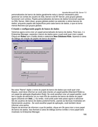 Apostila Microsoft SQL Server 7.0
personalizados de banco de dados geralmente reduz o tempo necessário para
gerenciar as contas de usuário do SQL Server e do NT Server, pois grupos globais
funcionam com ambos. Papéis personalizados de banco de dados funcionam apenas
no SQL Server. Além disso, grupos globais podem se estender a vários bancos de
dados, enquanto papéis são específicos para cada banco de dados, o que os torna
menos flexíveis que grupos globais.
Criando e configurando papéis de banco de dados
Veremos agora como criar um papel personalizado de banco de dados. Para isso, n o
Enterprise Manager, expanda o banco de dados para o qual você quer criar o papel.
Clique em Roles com o botão direito e selecione New Database Role. Aparece a caixa
de diálogo de criação de papéis de banco de dados.




Na caixa "Name" digite o nome do papel de banco de dados que você quer criar .
Depois, você deve informar se você está criando um papel padrão [Standard Role] ou
um papel de aplicação [Application Role]. Se você escolher criar um papel padrão, você
tem a opção de adicionar um ou mais IDs de usuários de banco de dados ao papel
agora (clicando em Add...). Ou então, você pode pular este passo agora e adicionar
IDs de usuários de banco de dados posteriormente, usando as técnicas mostradas em
Gerenciando usuários . Se você escolher papel de aplicação, você também dever
informar uma senha.
Depois de terminar de informar o que foi pedido, clique em Ok para criar o novo papel
de banco de dados. Isso fechará a caixa de diálogo acima e então o novo papel será
mostrado no Enterprise Manager.
                                                                                   166
 