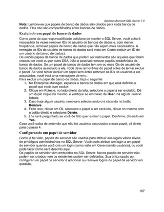 Apostila Microsoft SQL Server 7.0
Nota: Lembre-se que papéis de banco de dados são criados para cada banco de
dados. Eles não são compartilhados entre bancos de dados.
Excluindo um papel de banco de dados
Como parte da sua responsabilidade cotidiana de manter o SQL Server, você achará
necessário às vezes remover IDs de usuário de bancos de dados e, com menor
freqüência, remover papéis de banco de dados que não sejam mais necessários. A
remoção de IDs de usuário de banco de dados será vista em Como excluir um ID de
um usuário de banco de dados).
Os únicos papéis de banco de dados que podem ser removidos são aqueles que foram
criados por você ou por outro DBA. Não é possível remover papéis predefinidos de
banco de dados. Se um papel de banco de dados tem um ou mais IDs de usuário de
banco de dados associado a ele, você deve removê-los do papel antes de tentar excluir
o papel. Se você tentar excluir um papel sem antes remover os IDs de usuários a ele
associados, você verá uma mensagem de erro.
Para excluir um papel de banco de dados, faça o seguinte:
    1. No Enterprise Manager, expanda o banco de dados em que está definido o
       papel que você quer excluir.
    2. Clique em Roles e, no lado direito da tela, selecione o papel a ser excluído. Dê
       um duplo clique no mesmo, e verifique se em baixo de User, há algum usuário
       listado.
    3. Caso haja algum usuário, remova-o selecionando-o e clicando no botão
       Remove.
    4. Feito isso, clique em Ok, selecione o papel a ser excluído, clique no mesmo com
       o botão direito e selecione Delete.
    5. Lhe será perguntado se você de fato quer excluir o papel. Confirme, clicando em
       Yes.
Caso você saiba de antemão que não há usuários associados a esse papel, vá direto
para o passo 4.
Configurando um papel de servidor
Como já foi visto, papéis de servidor são usados para atribuir aos logins vários níveis
de privilégios administrativos no SQL Server. Você pode atribuir um login a um papel
de servidor quando você cria um login (como visto em Gerenciando usuários), ou você
pode fazer como será descrito aqui.
Os papéis de servidor vêm embutidos no SQL Server. Novos papéis de servidor não
podem ser criados nem os existentes podem ser deletados. Sua única opção ao
configurar um papel de servidor é adicionar ou remover logins do papel de servidor em
questão.




                                                                                       167
 