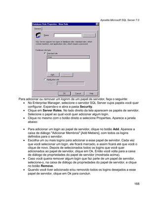 Apostila Microsoft SQL Server 7.0




Para adicionar ou remover um loginm de um papel de servidor, faça o seguinte:
   • No Enterprise Manager, selecione o servidor SQL Server cujos papéis você quer
      configurar. Expanda-o e abra a pasta Security.
   • Clique em Server Roles. No lado direito da tela aparecem os papéis de servidor.
      Selecione o papel ao qual você quer adicionar algum login.
   • Clique no mesmo com o botão direito e selecione Properties. Aparece a janela
      abaixo:

   •   Para adicionar um login ao papel de servidor, clique no botão Add. Aparece a
       caixa de diálogo "Adicionar Membros" [Add Mebers], com todos os logins
       definidos para o servidor.
   •   Escolha um ou mais logins para adicionar a esse papel de servidor. Cada vez
       que você selecionar um login, ele ficará marcado, e assim ficará até que você o
       clique de novo. Depois de selecionados todos os logins que você quer
       adicionados ao papel de servidor, clique em Ok. Então você volta para a caixa
       de diálogo de propriedades do papel de servidor (mostrada acima).
   •   Caso você queira remover algum login que faz parte de um papel de servidor,
       selecione-o, na caixa de diálogo de propriedades do papel de servidor, e clique
       no botão Remove.
   •   Quando você tiver adicionado e/ou removido todos os logins desejados a esse
       papel de servidor, clique em Ok para concluir.


                                                                                       168
 