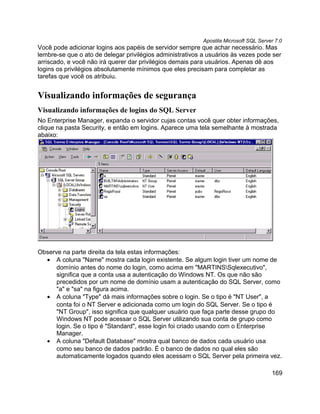Apostila Microsoft SQL Server 7.0
Você pode adicionar logins aos papéis de servidor sempre que achar necessário. Mas
lembre-se que o ato de delegar privilégios administrativos a usuários às vezes pode ser
arriscado, e você não irá querer dar privilégios demais para usuários. Apenas dê aos
logins os privilégios absolutamente mínimos que eles precisam para completar as
tarefas que você os atribuiu.


Visualizando informações de segurança
Visualizando informações de logins do SQL Server
No Enterprise Manager, expanda o servidor cujas contas você quer obter informações,
clique na pasta Security, e então em logins. Aparece uma tela semelhante à mostrada
abaixo:




Observe na parte direita da tela estas informações:
  • A coluna "Name" mostra cada login existente. Se algum login tiver um nome de
      domínio antes do nome do login, como acima em "MARTINSSqlexecutivo",
      significa que a conta usa a autenticação do Windows NT. Os que não são
      precedidos por um nome de domínio usam a autenticação do SQL Server, como
      "a" e "sa" na figura acima.
  • A coluna "Type" dá mais informações sobre o login. Se o tipo é "NT User", a
      conta foi o NT Server e adicionada como um login do SQL Server. Se o tipo é
      "NT Group", isso significa que qualquer usuário que faça parte desse grupo do
      Windows NT pode acessar o SQL Server utilizando sua conta de grupo como
      login. Se o tipo é "Standard", esse login foi criado usando com o Enterprise
      Manager.
  • A coluna "Default Database" mostra qual banco de dados cada usuário usa
      como seu banco de dados padrão. É o banco de dados no qual eles são
      automaticamente logados quando eles acessam o SQL Server pela primeira vez.

                                                                                       169
 