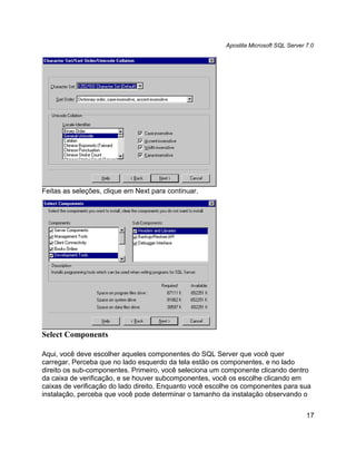 Apostila Microsoft SQL Server 7.0




Feitas as seleções, clique em Next para continuar.




Select Components

Aqui, você deve escolher aqueles componentes do SQL Server que você quer
carregar. Perceba que no lado esquerdo da tela estão os componentes, e no lado
direito os sub-componentes. Primeiro, você seleciona um componente clicando dentro
da caixa de verificação, e se houver subcomponentes, você os escolhe clicando em
caixas de verificação do lado direito. Enquanto você escolhe os componentes para sua
instalação, perceba que você pode determinar o tamanho da instalação observando o


                                                                                       17
 