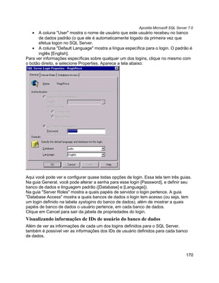 Apostila Microsoft SQL Server 7.0
   •  A coluna "User" mostra o nome de usuário que este usuário recebeu no banco
      de dados padrão (o que ele é automaticamente logado da primeira vez que
      efetua logon no SQL Server.
   • A coluna "Default Language" mostra a língua específica para o login. O padrão é
      inglês [English].
Para ver informações específicas sobre qualquer um dos logins, clique no mesmo com
o botão direito, e selecione Properties. Aparece a tela abaixo:




Aqui você pode ver e configurar quase todas opções de login. Essa tela tem três guias.
Na guia General, você pode alterar a senha para esse login [Password], e definir seu
banco de dados e linguagem padrão ([Database] e [Language]).
Na guia "Server Roles" mostra a quais papéis de servidor o login pertence. A guia
"Database Access" mostra a quais bancos de dados o login tem acesso (ou seja, tem
um login definido na tabela syslogins do banco de dados), além de mostrar a quais
papéis de banco de dados o usuário pertence, em cada banco de dados.
Clique em Cancel para sair da jabela de propriedades do login.
Visualizando informações de IDs de usuário do banco de dados
Além de ver as informações de cada um dos logins definidos para o SQL Server,
também é possível ver as informações dos IDs de usuário definidos para cada banco
de dados.



                                                                                      170
 