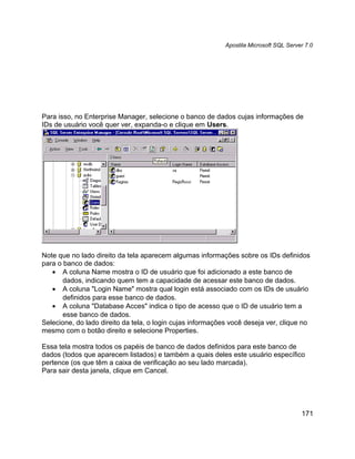 Apostila Microsoft SQL Server 7.0




Para isso, no Enterprise Manager, selecione o banco de dados cujas informações de
IDs de usuário você quer ver, expanda-o e clique em Users.




Note que no lado direito da tela aparecem algumas informações sobre os IDs definidos
para o banco de dados:
   • A coluna Name mostra o ID de usuário que foi adicionado a este banco de
       dados, indicando quem tem a capacidade de acessar este banco de dados.
   • A coluna "Login Name" mostra qual login está associado com os IDs de usuário
       definidos para esse banco de dados.
   • A coluna "Database Acces" indica o tipo de acesso que o ID de usuário tem a
       esse banco de dados.
Selecione, do lado direito da tela, o login cujas informações você deseja ver, clique no
mesmo com o botão direito e selecione Properties.

Essa tela mostra todos os papéis de banco de dados definidos para este banco de
dados (todos que aparecem listados) e também a quais deles este usuário específico
pertence (os que têm a caixa de verificação ao seu lado marcada).
Para sair desta janela, clique em Cancel.




                                                                                        171
 