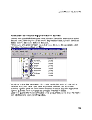 Apostila Microsoft SQL Server 7.0




Visualizando informações de papéis de bancos de dados.
Embora você possa ver informações sobre papéis de bancos de dados com a técnica
descrita acima, também pode ver-se através da perspectiva dos papéis de bancos de
dados, ao invés do usuário de banco de dados.
Para isso, no Enterprise Manager, expanda o banco de dados de cujos papéis você
quer obter informações, clique em Roles.




Na coluna "Name"você vê uma lista de todos os papéis para esse banco de dados
particular. Na coluna "Role Type" vê-se as palavras "Standard" ou "Application".
Standard significa que é um papel normal de banco de dados, ebquanto Application
significa que esse papel é um papel de aplicação de banco de dados.
Caso você queira obter mais informações sobre qualquer dos papéis, clique no mesmo
com o botão direito e selecione Properties.




                                                                                    172
 