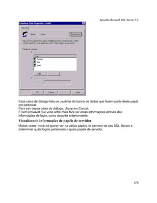 Apostila Microsoft SQL Server 7.0




Essa caixa de diálogo lista os usuários do banco de dados que fazem parte deste papel
em particular.
Para sair dessa caixa de diálogo, clique em Cancel.
É bem provável que você ache mais fácil ver estas informações através das
informações de login, como descrito anteriormente.
Visualizando informações de papéis de servidor
Muitas vezes, você irá querer ver os vários papéis de servidor de seu SQL Server e
determinar quais logins pertencem a quais papéis de servidor.




                                                                                      176
 