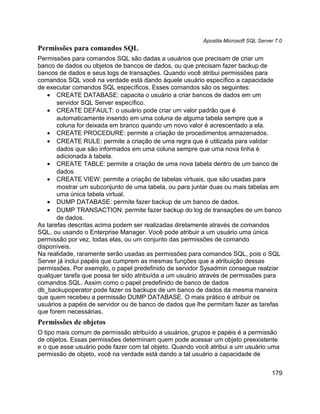 Apostila Microsoft SQL Server 7.0
Permissões para comandos SQL
Permissões para comandos SQL são dadas a usuários que precisam de criar um
banco de dados ou objetos de bancos de dados, ou que precisam fazer backup de
bancos de dados e seus logs de transações. Quando você atribui permissões para
comandos SQL você na verdade está dando àquele usuário específico a capacidade
de executar comandos SQL específicos. Esses comandos são os seguintes:
   • CREATE DATABASE: capacita o usuário a criar bancos de dados em um
       servidor SQL Server específico.
   • CREATE DEFAULT: o usuário pode criar um valor padrão que é
       automaticamente inserido em uma coluna de alguma tabela sempre que a
       coluna for deixada em branco quando um novo valor é acrescentado a ela.
   • CREATE PROCEDURE: permite a criação de procedimentos armazenados.
   • CREATE RULE: permite a criação de uma regra que é utilizada para validar
       dados que são informados em uma coluna sempre que uma nova linha é
       adicionada à tabela.
   • CREATE TABLE: permite a criação de uma nova tabela dentro de um banco de
       dados
   • CREATE VIEW: permite a criação de tabelas virtuais, que são usadas para
       mostrar um subconjunto de uma tabela, ou para juntar duas ou mais tabelas em
       uma única tabela virtual.
   • DUMP DATABASE: permite fazer backup de um banco de dados.
   • DUMP TRANSACTION: permite fazer backup do log de transações de um banco
       de dados.
As tarefas descritas acima podem ser realizadas diretamente através de comandos
SQL, ou usando o Enterprise Manager. Você pode atribuir a um usuário uma única
permissão por vez, todas elas, ou um conjunto das permissões de comando
disponíveis.
Na realidade, raramente serão usadas as permissões para comandos SQL, pois o SQL
Server já inclui papéis que cumprem as mesmas funções que a atribuição dessas
permissões. Por exemplo, o papel predefinido de servidor Sysadmin consegue realziar
qualquer tarefa que possa ter sido atribuída a um usuário através de permissões para
comandos SQL. Assim como o papel predefinido de banco de dados
db_backupoperator pode fazer os backups de um banco de dados da mesma maneira
que quem recebeu a permissão DUMP DATABASE. O mais prático é atribuir os
usuários a papéis de servidor ou de banco de dados que lhe permitam fazer as tarefas
que forem necessárias.
Permissões de objetos
O tipo mais comum de permissão atribuído a usuários, grupos e papéis é a permissão
de objetos. Essas permissões determinam quem pode acessar um objeto preexistente
e o que esse usuário pode fazer com tal objeto. Quando você atribui a um usuário uma
permissão de objeto, você na verdade está dando a tal usuário a capacidade de


                                                                                     179
 