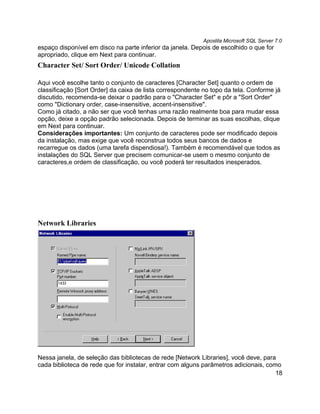 Apostila Microsoft SQL Server 7.0
espaço disponível em disco na parte inferior da janela. Depois de escolhido o que for
apropriado, clique em Next para continuar.
Character Set/ Sort Order/ Unicode Collation

Aqui você escolhe tanto o conjunto de caracteres [Character Set] quanto o ordem de
classificação [Sort Order] da caixa de lista correspondente no topo da tela. Conforme já
discutido, recomenda-se deixar o padrão para o "Character Set" e pôr a "Sort Order"
como "Dictionary order, case-insensitive, accent-insensitive".
Como já citado, a não ser que você tenhas uma razão realmente boa para mudar essa
opção, deixe a opção padrão selecionada. Depois de terminar as suas escolhas, clique
em Next para continuar.
Considerações importantes: Um conjunto de caracteres pode ser modificado depois
da instalação, mas exige que você reconstrua todos seus bancos de dados e
recarregue os dados (uma tarefa dispendiosa!). Também é recomendável que todos as
instalações do SQL Server que precisem comunicar-se usem o mesmo conjunto de
caracteres,e ordem de classificação, ou você poderá ter resultados inesperados.




Network Libraries




Nessa janela, de seleção das bibliotecas de rede [Network Libraries], você deve, para
cada biblioteca de rede que for instalar, entrar com alguns parâmetros adicionais, como
                                                                                      18
 