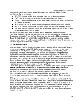 Apostila Microsoft SQL Server 7.0
executar certos comandos SQL sobre objetos em um banco de dados. Essas
permissões são as seguintes:
   • DELETE: permite excluir uma tabela ou visão em um banco de dados.
   • EXECUTE: premite a execução de um procedimento armazenado.
   • INSERT: permite adicionar-se uma nova linha em uma tabela, ou em uma tabela
       através de uma visão.
   • REFERENCES: (DRI) permite ligar duas tabelas usando uma coluna comum.
   • SELECT: permite pesquisar e visualizar dados de uma visão, tabela ou coluna.
   • UPDATE: permite modificar dados em uma tabela, coluna de uma tabela, ou em
       uma tabela através de uma visão.
As tarefas relacionadas a objetos citadas acima podem ser executadas com o
Enterprise Manager, ou pelo uso de comandos SQL, ou indiretamente através do uso
de qualquer aplicação "front-end" de cliente que use comandos SQL para acessar
dados do SQL Server em um servidor. Independente de como um usuário acessa
objetos em um banco de dados, cada usuário deve receber explicitamente permissões,
em cada objeto, para realizar o acesso.
Permissões implícitas
Uma permissão implícita é uma permissão que um usuário obtem apenas pelo fato de
pertencer a um papel predefinido de banco de dados ou de servidor, ou por ser o
proprietário de um objeto de banco de dados. Permissões implícitas não podem ser
atribuídas a usuários. Ao invés disso, um usuário que precise de uma permissão
implícita deve ser adicionado a um papel predefinido que já tenha tal permissão.
Permissões implícitas podem assim ser atribuídas a usuários, papéis personalizados
ou grupos, com a simples atribuição dos mesmos a um papel predefinido de banco de
dados ou de servidor. As permissões implícitas também podem ser atribuídas a
usuários, grupos ou papéis personalizados definindo quaisquer destes como o
proprietário de um objeto de banco de dados específico.
Os usuários, grupos ou papéis personalizados podem ser atribuídos a qualquer um dos
Papéis predefinidos de Servidor ou Papéis predefinidos de Banco de Dados,
recebendo as permissões que tal papel tenha. (relembre quais são os Papéis
predefinidos de Servidor e Papéis predefinidos de Banco de Dados)
Além de receberem permissões através da atribuição aos papéis acima, também
podemos fazer usuários tornarem-se proprietários de algum objeto. Como funciona
isso?
Quando um usuário com a permissão de comando adequada cria um novo objeto no
banco de dados, tal como uma tabela, ele se torna o proprietário do objeto de banco de
dados [Database object owner] (DBOO) daquele objeto. Proprietários de objetos de
banco de addos têm permissões implícitas em todos os objetos que lhes pertençam, o
que os dá a capacidade de executar qualquer atividade naquele objeto, tal como
SELECT, INSERT, UPDATE, DELETE, entre outros. Eles têm controle completo dos
objetos que criam.


                                                                                      180
 