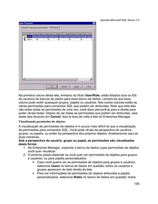 Apostila Microsoft SQL Server 7.0




Na primeira coluna desta tela, embaixo do título User/Role, estão listados toos os IDs
de usuários de bancos de dados para esse banco de dados. Lembre-se que essa
coluna pode exibir quaisquer grupos, papéis ou usuários. Nas outras colunas estão as
várias permissões para comandos SQL que podem ser atribuídas. Note que esta tela
não exibe todas as permissões de uma vez; você deve percorrê-la para a direita para
poder vê-las todas. Depois de ver todas as permissões que podem ser atribuídas, saia
desta tela clicando em Cancel. Isso te leva de volta à tela do Enterprise Manager.
Visualizando permissões de objetos
A visualização de permissões de objetos é m pouco mais difícil do que a visualização
de permissões para comandos SQL. Você pode vê-las da perspectiva de usuários,
grupos, ou papéis, ou então da perspectiva dos próprios objetos. Analisaremos aqui as
duas maneiras.
Sob a perspectiva do usuário, grupo ou papel, as permissões são visualizadas
desta forma:
   1. No Enterprise Manager, expanda o banco de dados cujas permissões de objetos
       você quer visualizar.
   2. O próximo passo depende se você quer ver permissões de objetos para grupos
       e usuários, ou para papéis personalizados.
           • Caso você queira ver as permissões de objetos para grupos e usuários,
             selecione Users no banco de dados em questão; todos os usuários e
             grupos aparecem do lado direito da tela.
           • Para ver informações de permissões de objetos atribuídas a papéis
             personalizados, selecione Roles no banco de dados em questão; todos

                                                                                       185
 
