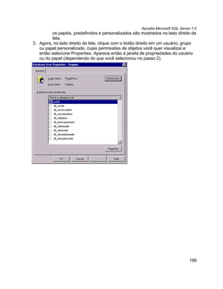 Apostila Microsoft SQL Server 7.0
         os papéis, predefinidos e personalizados são mostrados no lado direito da
         tela.
3. Agora, no lado direito da tela, clique com o botão direito em um usuário, grupo
   ou papel personalizado, cujas permissões de objetos você quer visualizar,e
   então selecione Properties. Aparece então a janela de propriedades do usuário
   ou do papel (dependendo do que você selecionou no passo 2).




                                                                                  186
 