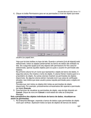 Apostila Microsoft SQL Server 7.0
   4. Clique no botão Permissions para ver as permissões a nível de objeto que esse




      usuário (ou papel) tem.

      Veja que há dois botões no topo da tela. Quando o primeiro [List all objects] está
      selecionado, todos os objetos pertencentes ao banco de dados são exibidos na
      tela. Se a segunda opção [List only objects with permissions for this user] for
      selecionada, apenas aqueles objetos para os quais o usuário tm permissão são
      listados.
      Na primeira coluna há um ícone que representa o objeto de banco de dados. A
      segunda coluna, lhe mostra o nome do objeto. A coluna Owner mostra quem é o
      proprietário do objeto. As outras colunas mostram as permissões de objetos
      disponíveis. Se alguma coluna estiver marcada (com sua caixa de verificação
      ativada), isso indica que esse usuário possui aquela permissão para o objeto em
      questão.
      Perceba que nem todos os objetos têm todas as permissões de objeto
      disponíveis. Por exemplo, procedimentos armazenados têm apenas a permissão
      de objeto Execute.
   5. Para terminar de visualizar as permissões de objeto, saia da tela clicando em
      Cancel. Clique de novo em Cancel e você estará de volta ao Enterprise
      Manager.
Sob a perspectiva dos objetos individuais de banco de dados, visualizam-se
assim as permissões:
   1. No Enterprise Manager, expanda o banco de dados cujas permissões de objeto
      você quer verificar. Aparecem todos os tipos de objetos de bancos de dados.

                                                                                       187
 