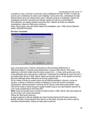 Apostila Microsoft SQL Server 7.0
a portão em que o servidor vai escutar, para a biblioteca de rede TCP/IP, e outras de
acordo com a biblioteca de rede a ser instalada. Como já foi dito, a biblioteca de rede
Named Pipes deve ser selecionada, pois é utilizada durante a instalação. Depois da
instalação concluída, ela pode ser retirada, apesar de não ser recomendável.
Normalmente, as opções padrão funcionam bem. Depois de feitas as seleções
necessárias, clique em Next para continuar.
Nota: Para mudar uma net-Library depois da isntalação, use o "SQL Server Network
Utility" (SRVNETCN.EXE)
Services Accounts




Aqui você pode usar a mesma conta para os dois serviços (SQLServer e
SQLServerAgent), iniciando automaticamente o serviço SQL Server. Para isso,
selecione o primeiro botão [Use the same account for....]. Caso você queira usar uma
conta diferente para cada serviço, selecione "Customize the settings for each service" e
os botões SQL Server e SQL Server Agent se tornarão ativos. Aí as opções do serviço
[Service Settings] serão referentes ao serviço selecionado.
Se foi criada a conta do usuário para uso do SQLServerAgent, informe o nome do
usuário, a senha e confirme a senha (o default é o nome de usuário conectado
atualmente). Informe também o domínio do NT Server onde essa conta existe. Caso
não tenha criado a conta marque a opção Install to log on as Local System account (é
uma conta predefinida do Windows NT).
Nota: Caso se escolha usar a conta de sistema local, o SQL Server não será capaz de
se comunicar com outros servidores.
Clique em Next para continuar.
A seguir aparece a tela de seleção do modo de licenciamento [Choose Licensing
Mode]. Escolha o licenciamento Per Server ou Per Seat, levando em conta o que foi
discutido anteriormente. Clique em Next para continuar.


                                                                                          19
 