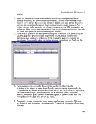 Apostila Microsoft SQL Server 7.0
   abaixo:

2. Essa é a mesma tela vista anteriormente (em visualizando permissões de
   bancos de dados). Na primeira coluna desta tela, abaixo de User/Role estão
   listados todos os IDs de usuário de banco de dados para este banco de dados.
   Lembre-se que esta coluna pode listar qualquer usuári, grupo ou papel. Nas
   outras colunas estão as várias permissões para comandos SQL que podem ser
   atribuídas. Note que na tela não cabem todas as permissões existentes; para vê-
   las, você tem que rolar horizontalmente para a direita.
3. Para atribuir qualquer das sete permissões para comandos SQL para qualquer
   usuário, papel ou grupo exibidos na primeira coluna, clique na coluna da
   permissão que você quer atribuir, na linha do usuário que deve receber tal
   permissão. A permissão não é concedida até que você clique em Apply ou Ok.




4. Para revogar uma permissão de comando que tenha sido atribuída
   anteriormente, clique na caixa de verificação que representa a permissão de
   comando que você quer revogar do usuário, grupo, ou papel. Quando você clicar
   na caixa de verificação, ela muda paara um X vermelho (como mostrado
   abaixo), indicando que a permissão será revogada. A permissão só é de fato
   revogada quando você clica em Ok ou Apply.

5. Depois de revogar e conceder todas as permissões para comandos SQL que
   você queira, saia dessa tela clicando em Ok. Então você volta para o Enterprise
   Manager.


                                                                                   190
 