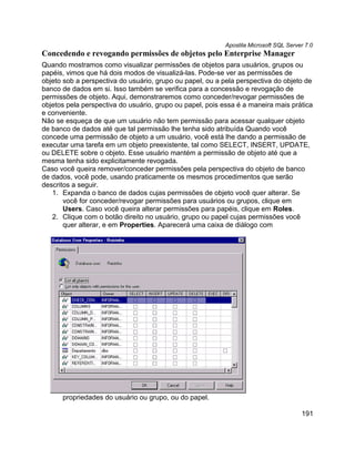 Apostila Microsoft SQL Server 7.0
Concedendo e revogando permissões de objetos pelo Enterprise Manager
Quando mostramos como visualizar permissões de objetos para usuários, grupos ou
papéis, vimos que há dois modos de visualizá-las. Pode-se ver as permissões de
objeto sob a perspectiva do usuário, grupo ou papel, ou a pela perspectiva do objeto de
banco de dados em si. Isso também se verifica para a concessão e revogação de
permissões de objeto. Aqui, demonstraremos como conceder/revogar permissões de
objetos pela perspectiva do usuário, grupo ou papel, pois essa é a maneira mais prática
e conveniente.
Não se esqueça de que um usuário não tem permissão para acessar qualquer objeto
de banco de dados até que tal permissão lhe tenha sido atribuída Quando você
concede uma permissão de objeto a um usuário, você está lhe dando a permissão de
executar uma tarefa em um objeto preexistente, tal como SELECT, INSERT, UPDATE,
ou DELETE sobre o objeto. Esse usuário mantém a permissão de objeto até que a
mesma tenha sido explicitamente revogada.
Caso você queira remover/conceder permissões pela perspectiva do objeto de banco
de dados, você pode, usando praticamente os mesmos procedimentos que serão
descritos a seguir.
   1. Expanda o banco de dados cujas permissões de objeto você quer alterar. Se
       você for conceder/revogar permissões para usuários ou grupos, clique em
       Users. Caso você queira alterar permissões para papéis, clique em Roles.
   2. Clique com o botão direito no usuário, grupo ou papel cujas permissões você
       quer alterar, e em Properties. Aparecerá uma caixa de diálogo com




      propriedades do usuário ou grupo, ou do papel.

                                                                                      191
 