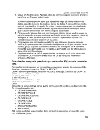 Apostila Microsoft SQL Server 7.0
   3. Clique em Permissions. Aparece a tela de permissões para o usuário, grupo ou
      papel que você houver selecionado.

      A primeira coluna tem um ícone que representa o tipo do objeto de banco de
      dados, seguido do nome do objeto de banco de dados. A coluna Owner mostra
      quem é o proprietário do objeto. As outras colunas mostram as permissões de
      objeto existentes. Uma marcação em alguma das caixas de verificação indica
      que o usuário em questão tem permissão para esse objeto.
   4. Para conceder alguma das seis permissões de objetos para o usuário, grupo ou
      papel em questão, marque a caixa de verificação apropriada na coluna referente
      ao objeto. A caixa de verificação ficará marcada. A permissão só é de fato
      concedida quando você clica em Ok ou Apply.
   5. Para revogar uma permissão que já tenha sido atribuída, clique na caixa de
      verificação que representa a permissão de objeto que você quer remover de um
      usuário, grupo ou papel. Ao clicar na mesma, ela muda para um X vermelho,
      indicando que a permissão será revogada. A permissão só é de fato revogada
      ao se clicar em Ok ou Apply.
   6. Depois de teminar de definir as permissões de objetos, você pode sair da tela
      clicando em Ok. Você deve então clicar em Ok de novo para retornar ao
      Enterprise Manager.
Concedendo e revogando permissões para comandos SQL, usando comandos
SQL
Permissões também podem ser concedidas ou revogadas através de comandos SQL.
Para isso, usa-se os comandos GRANT e REVOKE.
GRANT concede permissões, enquanto REVOKE as revoga. A sintaxe do GRANT é:
GRANT {ALL | comando [,..n]}
TO conta_segurança [,..n]
E a do REVOKE é:
REVOKE {ALL | comando[,...n]}
FROM conta_segurança [,...n]
Onde:
comando é o comando SQL para o qual a permissão está sendo concedida/removida.
Os comandos podem ser:
   • CREATE DATABASE
   • CREATE DEFAULT
   • CREATE PROCEDURE
   • CREATE RULE
   • CREATE TABLE
   • CREATE VIEW
   • BACKUP DATABASE
   • BACKUP LOG
ALL indica que todas as permissões da(s) conta(s) de segurança em questão serão
concedidas/revogadas.
                                                                                     192
 
