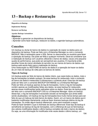 Apostila Microsoft SQL Server 7.0

13 - Backup e Restauração
Dispositivos de Backup

Implementar Backup

Restaurar um Backup

Agendar Backups Automáticos
Objetivos:
- Aprender a gerenciar os dispositivos de backup;
- Aprender como fazer backups, restaurar os dados, e agendar backups automáticos.


Conceitos
Um backup ou dump do banco de dados é a operação de copiar os dados para um
dispositivo de backup. Pode ser feito com o Enterprise Manager ou com o comando
BACKUP. Não é necessário parar o SQL Server ou desconectar os usuários para fazer
a operação de backup. Ela pode ser feita a qualquer momento. Deve-se considerar que
a realização do backup com usuários utilizando o banco de dados, causa uma pequena
queda de performance, que pode ser perceptível aos usuários. É importante então
escolher horas de menor atividade do servidor (ou ao menos do banco de dados cujo
backup está sendo feito) para a realização do backup.
Uma restauração ou RESTORE do banco de dados é a operação de trazer os dados
de um meio de backup de volta para os bancos de dados.
Tipos de backup
Um backup pode ser feito do banco de dados inteiro, que copia todos os dados, mais o
log de transações (a tabela syslogs). Se esse backup for restaurado, todo o conteúdo
do banco de dados é restaurado e sobrescreve o conteúdo atual. Esse tipo de backup
pode ser feito com o comando BACKUP DATABASE ou o Enterprise Manager.
Pode ser feito um backup apenas do log de transações. Como o log de transações
contém apenas as modificações feitas aos dados, se esse backup for restaurado,
apenas essas modificações serão aplicadas sobre os dados. Esse tipo de backup pode
ser feito com o comando BACKUP LOG ou o Enterprise Manager. Após um backup
desse tipo, o log de transações é esvaziado (exceto as transações que ainda estão
sendo atualizadas). Um backup do log de transações leva muito menos tempo para ser
feito do que um bakcup de todo banco de dados. Assim, em um banco de dados que é
bastante modificadao diariamente, pode-se fazer diversos backups diários do log de
transações. Ou então algum backup diferencial, como será mostrado a seguir.
Pode-se fazer também o que é chamado de backup diferencial. Esse tipo de backup é
semelhante ao backup do log de transações, com a diferença de que só fará backup
dos valores modificados desde o último backup completo (de todo o banco de dados).
Ou seja, se uma infromação foi modificada vinte vezes desde o último backup, um
                                                                                   194
 