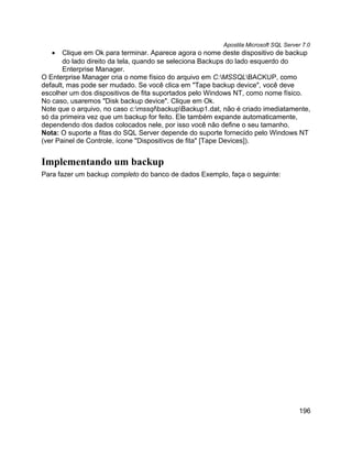 Apostila Microsoft SQL Server 7.0
   •   Clique em Ok para terminar. Aparece agora o nome deste dispositivo de backup
       do lado direito da tela, quando se seleciona Backups do lado esquerdo do
       Enterprise Manager.
O Enterprise Manager cria o nome físico do arquivo em C:MSSQLBACKUP, como
default, mas pode ser mudado. Se você clica em "Tape backup device", você deve
escolher um dos dispositivos de fita suportados pelo Windows NT, como nome físico.
No caso, usaremos "Disk backup device". Clique em Ok.
Note que o arquivo, no caso c:mssqlbackupBackup1.dat, não é criado imediatamente,
só da primeira vez que um backup for feito. Ele também expande automaticamente,
dependendo dos dados colocados nele, por isso você não define o seu tamanho.
Nota: O suporte a fitas do SQL Server depende do suporte fornecido pelo Windows NT
(ver Painel de Controle, ícone "Dispositivos de fita" [Tape Devices]).


Implementando um backup
Para fazer um backup completo do banco de dados Exemplo, faça o seguinte:




                                                                                    196
 