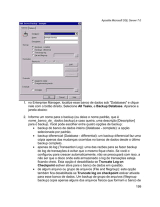 Apostila Microsoft SQL Server 7.0




1. no Enterprise Manager, localize esse banco de dados sob "Databases" e clique
   nele com o botão direito. Selecione All Tasks, e Backup Database. Aparece a
   janela abaixo:

2. Informe um nome para o backup (ou deixe o nome padrão, que é
   nome_banco_de_ dados backup),e caso queira, uma descrição [Description]
   para o backup. Você pode escolher entre quatro opções de backup:
       • backup do banco de dados inteiro (Database - complete): a opção
          selecionada por padrão.
       • backup diferencial (Database - differential): um backup diferencial faz uma
          cópia apenas das mudanças ocorridas no banco de dados desde o último
          backup completo.
       • apenas do log (Transaction Log): uma das razões para se fazer backup
          do log de transações é evitar que o mesmo fique cheio. Se você o
          configurou para crescer automaticamente, não se preocupará com isso, a
          não ser que o disco onde está armazenado o log de transações esteja
          ficando cheio. Esta opção é desabilitada se Truncate Log on
          Checkpoint estiver ativa para o banco de dados em questão.
       • de algum arquivo ou grupo de arquivos (File and filegroup): esta opção
          também fica desabilitada se Truncate log on checkpoint estiver ativada
          para esse banco de dados. Um backup de grupo de arquivos (filegroup
          backup) copia apenas alguns dos arquivos físicos que formam o banco de

                                                                                   199
 