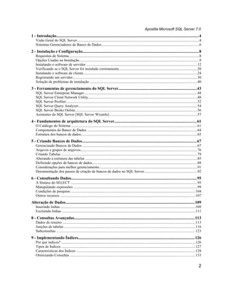 Apostila Microsoft SQL Server 7.0
1 - Introdução........................................................................................................................................4
   Visão Geral do SQL Server...................................................................................................................................4
   Sistemas Gerenciadores de Banco de Dados.........................................................................................................6
2 - Instalação e Configuração...............................................................................................................8
   Requisitos de Sistema............................................................................................................................................8
   Opções Usadas na Instalação.................................................................................................................................9
   Instalando o software de servidor .......................................................................................................................12
   Verificando se o SQL Server foi instalado corretamente....................................................................................20
   Instalando o software de cliente..........................................................................................................................24
   Registrando um servidor......................................................................................................................................30
   Solução de problemas de instalação ...................................................................................................................40
3 - Ferramentas de gerenciamento do SQL Server...........................................................................43
   SQL Server Enterprise Manager.........................................................................................................................44
   SQL Server Client Network Utility.....................................................................................................................48
   SQL Server Profiler.............................................................................................................................................52
   SQL Server Query Analyzer...............................................................................................................................54
   SQL Server Books Online...................................................................................................................................56
   Asistentes do SQL Server [SQL Server Wizards]...............................................................................................57
4 - Fundamentos de arquitetura do SQL Server...............................................................................61
   O Catálogo do Sistema .......................................................................................................................................61
   Componentes do Banco de Dados ......................................................................................................................64
   Estrutura dos bancos de dados.............................................................................................................................65
5 - Criando Bancos de Dados..............................................................................................................67
   Gerenciando Bancos de Dados ...........................................................................................................................67
   Arquvos e grupos de arquivos.............................................................................................................................76
   Criando Tabelas ..................................................................................................................................................79
   Alterando a estrutura das tabelas ........................................................................................................................85
   Definindo opções de bancos de dados.................................................................................................................88
   Considerações para melhor gerenciamento.........................................................................................................91
   Documentação dos passos de criação de bancos de dados no SQL Server.........................................................92
6 - Consultando Dados........................................................................................................................95
   A Sintaxe do SELECT ........................................................................................................................................95
   Manipulando expressões ....................................................................................................................................99
   Condições de pesquisa ......................................................................................................................................104
   Outros recursos .................................................................................................................................................107
Alteração de Dados............................................................................................................................109
   Inserindo linhas ................................................................................................................................................109
   Excluindo linhas ...............................................................................................................................................111
8 - Consultas Avançadas...................................................................................................................113
   Dados de resumo ..............................................................................................................................................113
   Junções de tabelas .............................................................................................................................................116
   Subconsultas .....................................................................................................................................................123
9 - Implementando Índices................................................................................................................126
   Por que índices? ................................................................................................................................................126
   Tipos de Índices ................................................................................................................................................127
   Características dos Índices ...............................................................................................................................128
   Otimizando Consultas ......................................................................................................................................133

                                                                                                                                                                     2
 