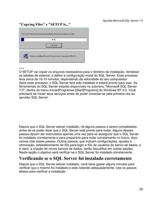 Apostila Microsoft SQL Server 7.0
"Copying Files" e "SETUP is..."




...
O SETUP vai copiar os arquivos necessários para o diretório de instalação, reindexar
as tabelas de sistema, e definir a configuração inicial do SQL Server. Esse processo
leva cerca de 10-15 minutos, dependendo da velocidade do seu computador.
Após esse processo, o SQL Server terá sido instalado e estará pronto para usar. As
ferramentas do SQL Server estarão disponíveis no submenu "Microsoft SQL Server
7.0", dentro do menu Iniciar|Programas [Start|Programs] do Windows NT 4.0. Você
precisará de iniciar seus serviços antes de poder conectar-se pela primeira vez ao
servidor SQL Server.




Depois que o SQL Server estiver instalado, há alguns passos a serem completados
antes de se poder dizer que o SQL Server está pronto para rodar. Alguns desses
passos devem ser executados apenas uma vez para se assegurar que o SQL Server
foi instalado corretamente e para prepará-lo para rodar corretamente no futuro. Aqui
vamos citar esses passos. Outros passos, que incluem configurações, ajustes e
otimização, estabelecimento de IDs para login e IDs de usuários do banco de dados, e
é claro, a criação de novos bancos de dados, serão discutidos em outras seções.
Nesta seção o objetivo será verificar se o SQL Server foi instalado corretamente.

Verificando se o SQL Server foi instalado corretamente
Depois que o SQL Server estiver instalado, você deve gastar alguns minutos para
verificar que o mesmo foi instalado e está rodando adequadamente. Use os passos
abaixo para verificar a instalação.




                                                                                        20
 