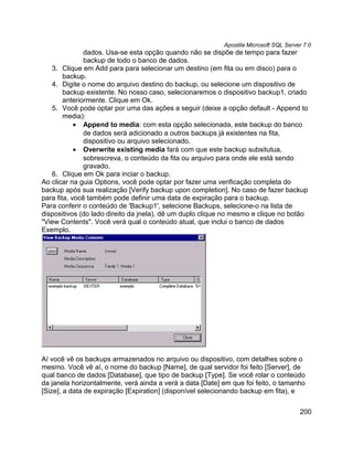 Apostila Microsoft SQL Server 7.0
               dados. Usa-se esta opção quando não se dispõe de tempo para fazer
               backup de todo o banco de dados.
   3. Clique em Add para para selecionar um destino (em fita ou em disco) para o
        backup.
   4. Digite o nome do arquivo destino do backup, ou selecione um dispositivo de
        backup existente. No nosso caso, selecionaremos o dispositivo backup1, criado
        anteriormente. Clique em Ok.
   5. Você pode optar por uma das ações a seguir (deixe a opção default - Append to
        media):
            • Append to media: com esta opção selecionada, este backup do banco
               de dados será adicionado a outros backups já existentes na fita,
               dispositivo ou arquivo selecionado.
            • Overwrite existing media fará com que este backup subsitutua,
               sobrescreva, o conteúdo da fita ou arquivo para onde ele está sendo
               gravado.
   6. Clique em Ok para inciar o backup.
Ao clicar na guia Options, você pode optar por fazer uma verificação completa do
backup após sua realização [Verify backup upon completion]. No caso de fazer backup
para fita, você também pode definir uma data de expiração para o backup.
Para conferir o conteúdo de 'Backup1', selecione Backups, selecione-o na lista de
dispositivos (do lado direito da jnela), dê um duplo clique no mesmo e clique no botão
"View Contents". Você verá qual o conteúdo atual, que inclui o banco de dados
Exemplo.




Aí você vê os backups armazenados no arquivo ou dispositivo, com detalhes sobre o
mesmo. Você vê aí, o nome do backup [Name], de qual servidor foi feito [Server], de
qual banco de dados [Database], que tipo de backup [Type]. Se você rolar o conteúdo
da janela horizontalmente, verá ainda a verá a data [Date] em que foi feito, o tamanho
[Size], a data de expiração [Expiration] (disponível selecionando backup em fita), e


                                                                                       200
 