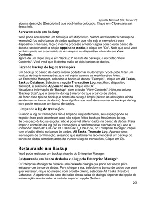 Apostila Microsoft SQL Server 7.0
alguma descrição [Description] que você tenha colocado. Clique em Close para sair
dessa tela.
Acrescentando um backup
Você pode acrescentar um backup a um dispositivo. Vamos acrescentar o backup de
exemplo2 (ou outro banco de dados qualquer que não seja o exemplo) a esse
dispositivo. Para isso, faça o mesmo processo anterior (agora com o outro banco de
dados), selecionando a opção Append to media, e clique em "Ok". Note que aqui você
também pode ver o conteúdo de um arquivo ou dispositivo, clicando em View
Contents.
Agora dê um duplo clique em "Backup1" na lista de backups, e no botão "View
Contents". Você verá que lá dentro estão os dois bancos de dados.
Fazendo backup do log de transações
Um backup do banco de dados inteiro pode tomar muito tempo. Você pode fazer um
backup do log de transações, que vai copiar apenas as modificações feitas.
No Enterprise Manager, selecione o banco de dados "Exemplo" , clique em All Tasks,
Backup Database. Selecione a opção Transaction Log, escolha o dispositivo
Backup1, e selecione Append to media. Clique em Ok.
Visualize a informação de 'Backup1' com o botão "View Contents". Note, na coluna
"Backup Size", que o tamanho do log é menor do que o banco de dados.
Ao fazer esse tipo de backup, o conteúdo do log é limpo (exceto as alterações ainda
pendentes no banco de dados). Isso signifca que você deve manter os backups de log
para poder restaurar um banco de dados.
Limpando o log de transações
Quando o log de transações não é limpado freqüentemente, seu espaço pode se
esgotar. Isso pode acontecer caso não sejam feitos backups freqüentes do log.
Se o espaço do log se esgotar, não é possível alterar dados no banco de dados. Para
limpar o conteúdo do log (só as transações já confirmadas e escritas no log), use o
comando: BACKUP LOG WITH TRUNCATE_ONLY ou, no Enterprise Manager, clique
com o botão direito no banco de dados, All Tasks, Truncate Log. Aparece uma
mensagem de confirmação, avisando que é altamente recomendável um backup do
banco de dados completo antes de truncar o log de transações. Clique em Ok.


Restaurando um Backup
Você pode restaurar um backup através do Enterprise Manager.
Restaurando um banco de dados e o log pelo Enterprise Manager
O Enterprise Manager te oferece uma caixa de diálogo que pode ser usada para
restaurar um banco de dados. Para chegar a ela, selecione o banco de dados que você
quer restauar, clique no mesmo com o botão direito, selecione All Tasks | Restore
Database. A aparência da parte de baixo dessa caixa de diálogo depende da opção de
restauração selecionada na metade superior, opção Restore.
                                                                                     201
 