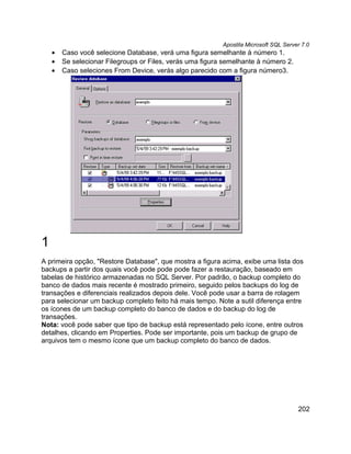 Apostila Microsoft SQL Server 7.0
    •   Caso você selecione Database, verá uma figura semelhante à número 1.
    •   Se selecionar Filegroups or Files, verás uma figura semelhante à número 2.
    •   Caso seleciones From Device, verás algo parecido com a figura número3.




1
A primeira opção, "Restore Database", que mostra a figura acima, exibe uma lista dos
backups a partir dos quais você pode pode pode fazer a restauração, baseado em
tabelas de histórico armazenadas no SQL Server. Por padrão, o backup completo do
banco de dados mais recente é mostrado primeiro, seguido pelos backups do log de
transações e diferenciais realizados depois dele. Você pode usar a barra de rolagem
para selecionar um backup completo feito há mais tempo. Note a sutil diferença entre
os ícones de um backup completo do banco de dados e do backup do log de
transações.
Nota: você pode saber que tipo de backup está representado pelo ícone, entre outros
detalhes, clicando em Properties. Pode ser importante, pois um backup de grupo de
arquivos tem o mesmo ícone que um backup completo do banco de dados.




                                                                                       202
 
