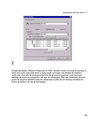 Apostila Microsoft SQL Server 7.0




2
A segunda opção, "Restore Filegroups or Files", também exibe uma lista de backups a
partir dos quais você pode fazer a restauração com base nas tabelas de histórico.
Junto com uma lista de backups anteriores de grupos de arquivos, você verá que
backups de arquivos completos e de logs de transações. Eles são mostrados pois um
grupo de arquivos também pode ser restaurado a partir de um backup completo do
banco de dados e do log de transações.




                                                                                     203
 