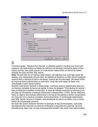 Apostila Microsoft SQL Server 7.0




3
A terceira opção, "Restore from Device", é utilizada quando o backup que você quer
restaurar não está listado na tabela de histórico (os backups mostrados pelos ícones
citados acima). Isso pode ocorrer se você estiver restaurando um banco de dados
copiado de outro servidor SQL Server.
Nota: Só pelo fato de um backup estar listado, não significa que você seja capaz de
realizar uma restauração através dele. As tabelas de histórico no SQL Server registram
onde foi feito o backup do banco de dados, quando ele foi executado. Se desde então,
os arquivos foram sobrescritos ou excluídos, você não será capaz de fazer uma
restuaração a partir desse backup.
Quando você estiver fazendo a restauração, o primeiro arquivo selecionado deve ser
um backup completo do banco de dados. A caixa de listagem "First backup to restore",
lista os backups completos conhecidos. A caixa de diálogo mostrará os backups junto
dos logs de transações e backups diferenciais subsequentes. O SQL Server seleciona
todos ou alguns dos backups diferenciais e de log de transações a serem recuperados,
em conjunto com o backup completo, automaticamente. A combinação selecionada
pelo SQL Server fornece a imagem mais atualizada do banco de dados com o menor
tempo de recuperação possíve;.
Se você não quiser restaurar também os backups do log de transações, você pode
desselecioná-los clicando na caixa de verificação à esquerda de cada log. Se você
desselecionar algum log, os logs subsequentes também não serão mais selecionados,


                                                                                      204
 