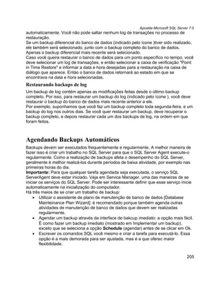 Apostila Microsoft SQL Server 7.0
automaticamente. Você não pode saltar nenhum log de transações no processo de
restauração.
Se um backup diferencial do banco de dados (indicado pelo ícone )tiver sido realizado,
ele também será selecionado, junto com o backup completo do banco de dados.
Apenas o backup diferencial mais recente será selecionado.
Caso você queira restaurar o banco de dados para um ponto específico no tempo, você
deve selecionar um log de transações, e então selecionar a caixa de verificação "Point
in Time Restore" e informar a data e hora desejadas para a restauração na caixa de
diálogo que aparece. Entào o banco de dados retornará ao estado em que se
encontrava na data e hora selecionadas.
Restaurando backups de log
Um backup de log contém apenas as modificações feitas desde o último backup
completo. Por isso, para restaurar um backup do log (indicado pelo ícone ), você deve
restaurar o backup do banco de dados mais recente anterior a ele.
Por exemplo, suponhamos que você faz um backup completo toda segunda-feira, e um
backup do log nos outros dias. Se você quer restaurar um backup, deve recuperar o
backup completo, e depois restaurar cada um dos backups de log, na ordem em que
foram feitos.



Agendando Backups Automáticos
Backups devem ser executados frequentemente e regularmente. A melhor maneira de
fazer isso é criar um trabalho no SQL Server para que o SQL Server Agent execute-o
regularmente. Como a realização de backups afeta o desempenho do SQL Server,
geralmente é melhor realizá-los durante períodos de baixa atividade, por exemplo nas
primeiras horas do dia.
Importante: Para que qualquer tarefa agendada seja executada, o serviço SQL
ServerAgent deve estar iniciado. Veja em Service Manager, uma das maneiras de se
iniciar os serviços do SQL Server. Pode ser interessante definir que esse serviço inicie
automaticamente na inicialização do computador.
Há três meios de se criar um trabalho de backup:
    • Utilizar o assistente de plano de manutenção de banco de dados [Database
        Mainteinance Plan Wizard]: é recomendado porque também agenda outras
        atividades de manutenção de banco de dados que devem ser realizadas
        regularmente.
    • Agendar um backup através da interface de bakcup imediato: a opção mais fácil.
        É como fazer um backup imediato (mostrado em Implementar um backup),
        exceto que se seleciona a opção Schedule (agendar) antes de se clicar em Ok.
    • Escrever os comandos SQL você mesmo e criar a tarefa para executá-lo. Essa
        opção é a mais demorada para ser ajustada, mas é a que oferec maior
        flexibilidade.


                                                                                       205
 