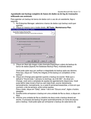 Apostila Microsoft SQL Server 7.0
Agendando um backup completo de banco de dados ou de log de transações
utilizando um assistente
Para agendar um backup de banco de dados com o uso de um assistente, faça o
seguinte:
   1. No Enterprise Manager, selecione o banco de dados cujo backup você quer
      agendar.
   2. Clique no mesmo com o botão direito, All Tasks, Mainteinance Plan.




   3. Clique em Next até chegar à tela chamada Especificar o plano de backup do
      banco de dados [Specify the Database Backup Plan], mostrada abaixo:

      Você pode optar aqui por verificar a integridade do backup após seu término.
      Para isso, clique em "Verify the integrity of the backup on completion of the
      backup".
   4. Clique em Change para agendar quando o backup irá ocorrer. Note que o
      default é "Ocorre toda 1 semana no domingo, às 2:00 AM.". Ao clicar em
      Change, você verá a variedade de opções de agendamento disponíveis. Você
      pode definir data inicial e final (ou sem data final), ocorrer diariamente,
      semanalmente, mensalmente, ou a cada N semanas/meses/dias, a hora em que
      ocorrerá, o dia da semana, entre outras opções.
      Para o teste, clique em "Daily", deixe 1 dia e em "Occurs once", digite o horário
      desejado.
   5. Escolha entre armazenar o backup em uma unidade de fita ou disco, e clique em
      Next.
   6. Informe uma unidade de fita ou diretório de disco onde o backup deverá ser
      escrito. O processo de backup irá gerar automaticamente um nome de arquivo
      para o backup. Você pode optar por armazenar o backup de cada banco de


                                                                                      206
 