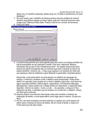 Apostila Microsoft SQL Server 7.0
   dados em um diretório separado. Basta clicar em "Create a subdirectory ofr each
   database".
7. Se você quiser que o trabalho de backup exclua arquivos antigos do mesmo
   diretório para liberar espaço no disco rígido, opte por "remover arquivos mais
   antigos que" [Remove Files Older Than] e informe um número de semanas.
8. Clique em Next.




9. A próxima tela permite que você agende para que ocorra um backup também do
   log de transações ao ser realizada a tarefa. Para isso, selecione "Backup
   transaction log as part of the mainteinance plan". As opções disponíveis para
   backup do log de transações são as mesmas que para o backup do banco de
   dados (diretório, horários, etc...) Faça suas opções e vá clicando em Next até
   que apareça a tela de relatórios a gera [Reports to generate], mostrada abaixo:

    Nessa tela, você pode definir se será gerado um relatório da operação de
    backup, e informar o diretório onde o relatório será armazenado. Pode ainda
    definir um operador para receber por e-mail o relatório (para isso, você deve ter
    algum operador definido. Defina algum, expandindo, no Enterprise Manager,
    Management. Clique então com o botão direito em Operartors, e selecione New
    Operator. Informe os dados - nome, e-mail... - do operador, e clique em Ok.).
    Selecione da lista, o operador que irá receber um e-mail com o relatório. Clique
    em Next para continuar.
10. Aparece depois uma tela lhe informando onde será mantido o histórico da
    realização da tarefa, e você opde definir outro lugar para o mesmo. CLique em
    Next.
11. Por fim, lhe será mostrada uma tela exibindo as opções que você acabou de
    definir para o backup do banco de dados. Dê um nome à tarefa, e clique em
    Finish para que ela seja criada.

                                                                                     207
 