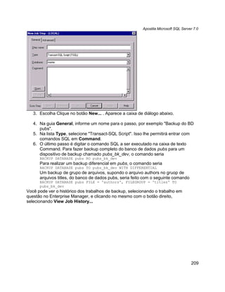 Apostila Microsoft SQL Server 7.0




   3. Escolha Clique no botão New... . Aparece a caixa de diálogo abaixo.

   4. Na guia General, informe um nome para o passo, por exemplo "Backup do BD
      pubs".
   5. Na lista Type, selecione "Transact-SQL Script". Isso lhe permitirá entrar com
      comandos SQL em Command.
   6. O último passo é digitar o comando SQL a ser executado na caixa de texto
      Command. Para fazer backup completo do banco de dados pubs para um
      dispositivo de backup chamado pubs_bk_dev, o comando seria
      BACKUP DATABASE pubs RO pubs_bk_dev
      Para realizar um backup diferencial em pubs, o comando seria
      BACKUP DATABASE pubs TO pubs_bk_dev WITH DIFFERENTIAL
      Um backup de grupo de arquivos, supondo o arquivo authors no gruop de
      arquivos titles, do banco de dados pubs, seria feito com o seguinte comando
      BACKUP DATABASE pubs FILE = 'authors', FILEGROUP = 'titles' TO
      pubs_bk_dev
Você pode ver o histórico dos trabalhos de backup, selecionando o trabalho em
questão no Enterprise Manager, e clicando no mesmo com o botão direito,
selecionando View Job History...




                                                                                     209
 