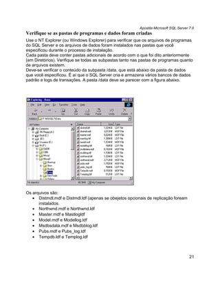 Apostila Microsoft SQL Server 7.0
Verifique se as pastas de programas e dados foram criadas
Use o NT Explorer (ou Windows Explorer) para verificar que os arquivos de programas
do SQL Server e os arquivos de dados foram instalados nas pastas que você
especificou durante o processo de instalação.
Cada pasta deve conter pastas adicionais de acordo com o que foi dito anteriormente
(em Diretórios). Verifique se todas as subpastas tanto nas pastas de programas quanto
de arquivos existem.
Deve-se verificar o conteúdo da subpasta /data, que está abaixo da pasta de dados
que você especificou. É aí que o SQL Server cria e armazena vários bancos de dados
padrão e logs de transações. A pasta /data deve se parecer com a figura abaixo.




Os arquivos são:
   • Distmdl.mdf e Distmdl.ldf (apenas se obejetos opcionais de replicação foream
      instalados.
   • Northwnd.mdf e Northwnd.ldf
   • Master.mdf e Mastlogldf
   • Model.mdf e Modellog.ldf
   • Msdbsdata.mdf e Msdbblog.ldf
   • Pubs.mdf e Pubs_log.ldf
   • Tempdb.ldf e Templog.ldf



                                                                                       21
 