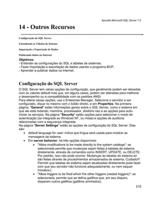 Apostila Microsoft SQL Server 7.0

14 - Outros Recursos
Configuração do SQL Server

Entendendo as Tabelas de Sistema

Importação e Exportação de Dados

Publicando dados na Internet
Objetivos:
- Entender as configurações do SQL e tabelas de sistemas;
- Fazer importação e exportação de dados usando o programa BCP;
- Aprender a publicar dados na Internet.



Configuração do SQL Server
O SQL Server tem várias opções de configuração, que geralmente podem ser deixadas
com os valores default mas que, em alguns casos, podem ser alteradas para melhorar
o desempenho ou a compatibilidade com os padrões ANSI.
Para alterar essas opções, use o Enterprise Manager. Selecione o servidor a ser
configurado, clique no mesmo com o botão direito, e em Properties. Na primeira
página, "General" estão informações gerais sobre o SQL Server, como o sistema em
que ele está rodando, memória, processador, diretório raiz e as opções para auto-
iniciar os serviços. Na página "Security" estão opções para selecionar o modo de
autenticação (se integrada ao Windows NT, ou mista) e opções de auditoria
relacionadas com a segurança integrada.
Na página "Server Settings" estão as opções de configuração do SQL Server. Elas
são:
    • default language for user: indica que língua será usada para mostrar as
        mensagens de sistema.
    • Em server behavior, há três opções disponíveis:
            • "Allow modifications to be made directly to the system catalogs": se
               selecionada permite que mudanças sejam feitas à tabelas de sistema
               diretamente, através de comandos como INSERT, UPDATE, ou DELETE.
               Por padrão, isso não pode ocorrer. Mudanças às tabelas do sistema só
               são feitas através de procedimentos armazenados de sistema. Cuidado!!!
               Permitir que tabelas de sistema sejam atualizadas diretamente pode fazer
               com que seu servidor não funcione adequadamente, ou nem sequer
               inicialize.]
            • "Allow triggers to be fired which fire other triggers (nested triggers)": se
               selecionada, permite que se defina gatilhos que, em seu disparo,
               disparam outros gatilhos (gatilhos aninhados).
                                                                                         210
 