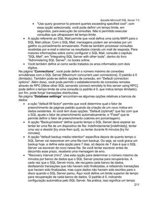 Apostila Microsoft SQL Server 7.0
          •     "Use query governor to prevent queries exceeding specified cost": com
                essa opção selecionada, você pode definir um tempo limite, em
                segundos, para execução de consultas. Não é permitido executar
                consultas que ultrapassem tal tempo limite.
     • A opção referente ao SQL Mail permite que você defina uma conta MAPI para o
        SQL Mail utilizar. Com o SQL Mail, mensagens podem ser enviadas por um
        gatilho ou porcedimento armazenado. Pode-se também processar consultas
        recebidas por e-mail e retornar os resultados criando um mail de resposta. Para
        maiores informações sobre como configurar o SQL Mail, consulte o capítulo
        "SQL Mail", em "Integrating SQL Server with other tools", dentro do livro
        "Administering SQL Server", no books online.
     • Você também define aí como serão tratados os anos informados com dois
        dígitos.
Na página "Connections", você pode definir o número máximo de conexões
simultâneas com o SQL Server [Maximum concurrent user connections]. O padrão é 0
(ilimitado). Também pode-se definir opções de conexão, em "Default connection
options". Além disso, você pode permitir o estabelecimento de conexões remotas
através de RPC [Allow other SQL serversto connect remotely to this server using RPC];
pode definir o tempo limite de uma consulta (o padrão é 0, que indica tempo ilimitado);
por fim, pode forçar transações distribuídas.
Na página "Database settings" encontram-se algumas opções relativas a bancos de
dados:
     • a oção "default fill factor" permite que você determine qual o fator de
        preenchimento de páginas padrão quando da criação de um novo índice em
        dados existentes. Aí você tem duas opções: "Default (optimal)" que faz com que
        o SQL ajuste o fator de preenchimento automaticamente, e "Fixed" que te
        permite definir o fator de preenchimento (valores em porcentagem).
     • A opção "Backup/restore" define quanto tempo o SQL Server deve esperar ao
        tentar ler uma fita de um dispositivo de fita: Indefinidamente [indefinitely], tentar
        uma vez e desistir [try once then quit], ou tentar durante N minutos [try for
        minutes].
     • A opção "default backup media retention" especifica depois de quanto tempo o
        SQL Server vai reescrever em uma fita com backup. Ou seja, se você grava um
        backup hoje, e define esta opção para 7 dias, só depois de 7 dias é que o SQL
        Server vai escrever de novo nessa fita. Se você tentar escrever antes de
        decorrido esse prazo, receberá uma mensagem de erro.
     • "Recovery interval (min)". Use esta opção para determinar o número máximo de
        minutos por banco de dados que o SQL Server precisa para recuperá-los. A
        cada vez que o SQL Server inicia, ele recupera cada banco de dados,
        desfazendo transações que não haviam sido finalizadas, e refazendo transações
        que haviam sido finalizadas, mas cujos dados não haviam sido escritos para o
        disco quando o SQL Server parou. Aqui você define um limite superior de tempo
        para recuperação de cada banco de dados. O padrão é 0, indicando
        configuração automática pelo SQL Server. Na prática, isso significa um tempo
                                                                                           211
 