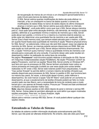 Apostila Microsoft SQL Server 7.0
       de recuperação de menos de um minuto e um checkpoint aproximadamente a
       cada minuto para bancos de dados ativos.
       O SQL Server estima quantas modificações de dados ele pode efetivar no
       intervalo, e faz um checkpoint no banco de dados quando o número de
       modificações de dados feitas no banco de dados depois do último checkpoint
       alcança o número que o SQL Server estima que pode efetivar no intervalo.
Na página "Memory", você pode definir como quer que o SQL Server aloque memória
para si. Você opde optar entre alocação dinâmica, sob demanda, de memória (a opção
padrão), definindo aí a quantidade mínima e máxima de memória que o SQL Server
pode alocar (por padrão, o mínimo é 0 e o máximo é a memória total do sistema); ou
então optar por determinar uma quantidade fixa de memória a ser usada pelo SQL
Server [Use a fixed memory size], que sempre estará alocada para o mesmo, e definir
em quanto ficará fixada essa quantidade de memória.A opção "Reserve physical emory
for SQL Server", se selecionada, indica que não será feito sequer swap nas páginas de
memória do SQL Server; as mesmas estarão sempre disponíveis em RAM. Não use
esta opção se você permitir que o SQL Server aloque memória dinamicamente. Por
fim, a opção "minimum query memory" indica a quantidade mínima de memória a ser
alocada para a execução de uma consulta. O aumento desse valor pode resultar em
desempenho melhor na realização de certos tipos de consultas.
Na página "Processors" você encontra opções relativas à otimização do SQL Server
em máquinas multiprocessadas (seção Parallelism). Na seção "Processor control" da
página Processors, você tem as opções "Boost SQL Server priority on Windows NT",
que fará com que os processos do SQL Server tenham prioridade maior sobre os
outros processos em execução (cuidado ao usar essa opção pois outras tarefas
realizadas no NT onde o SQL Server está rodando podem ficar prejudicadas). A opção
"max worker threads" te permite definir o número máximo de tarefas (threads) que
estarão disponíveis para processos do SQL Server (o padrão é 255, que funciona bem
na maioria dos casos. Às vezes, a diminuição desse número, pode melhorar o
desempenho). Se você marcar a opção "Use NT fibers" você pode ter um aumento no
desempenho, já que o escalonamento de tarefas (threads) poderá ser feito no modo
usuário (pelo uso das fibers), sem a necessidade de torca de contexto para o modo
kernel que o uso apenas de threads implica. Procure por "Thread and task architecture"
no Books online para entender melhor isso.
Nota: algumas dessas opções só têm efeito depois de parar e reiniciar o serviço MS
SQL Server. Outras delas só permitem alteração se você definir que sejam mostradas
opções avançadas. Para isso, no Query Analyzer, digite
sp_configure 'show advanced options', 1
depois pare e reinicie o serviço MS SQL Server. Aí você poderá alterar qualquer das
opções citadas.



Entendendo as Tabelas de Sistema
As tabelas de sistema contêm informação atualizada automaticamente pelo SQL
Server, que não pode ser alterada diretamente. No entanto, elas são úteis para fazer
                                                                                   212
 